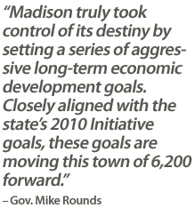 "Madison truly took control of its destiny by setting a series of aggressive long-term economic development goals. Closely aligned with the state’s 2010 Initiative goals, these goals are moving this town of 6,200 forward." – Gov. Mike Rounds